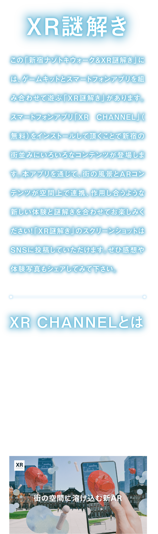 XR謎解き
「新宿ナゾトキウォーク＆XR謎解き」には、ゲームキットとスマートフォンアプリを組み合わせて遊ぶ「XR謎解き」があります。
スマートフォンアプリ「XR CHANNEL」をインストールして頂くことで、街の風景とARコンテンツが空間上で連携、作用し合うような新しい体験と謎解きを合わせてお楽しみください